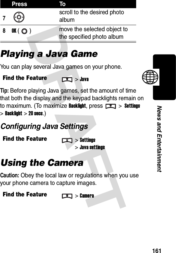 DRAFT 161News and EntertainmentPlaying a Java GameYou can play several Java games on your phone.Tip: Before playing Java games, set the amount of time that both the display and the keypad backlights remain on to maximum. (To maximize Backlight, press &gt; Settings &gt;Backlight &gt;20 secs.)Configuring Java SettingsUsing the CameraCaution: Obey the local law or regulations when you use your phone camera to capture images.7scroll to the desired photo album8OK () move the selected object to the specified photo albumFind the Feature&gt;JavaFind the Feature&gt;Settings&gt;Java settingsFind the Feature&gt;CameraPress To