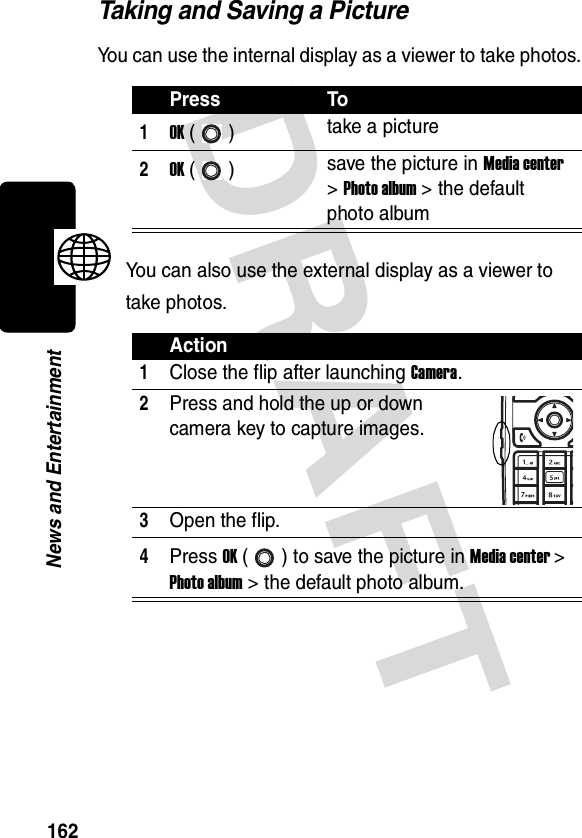 DRAFT 162News and EntertainmentTaking and Saving a PictureYou can use the internal display as a viewer to take photos.You can also use the external display as a viewer to take photos.Press To1OK () take a picture2OK () save the picture in Media center &gt; Photo album &gt; the default photo albumAction1Close the flip after launching Camera.2Press and hold the up or down camera key to capture images.3Open the flip.4Press OK ( ) to save the picture in Media center &gt; Photo album &gt; the default photo album.