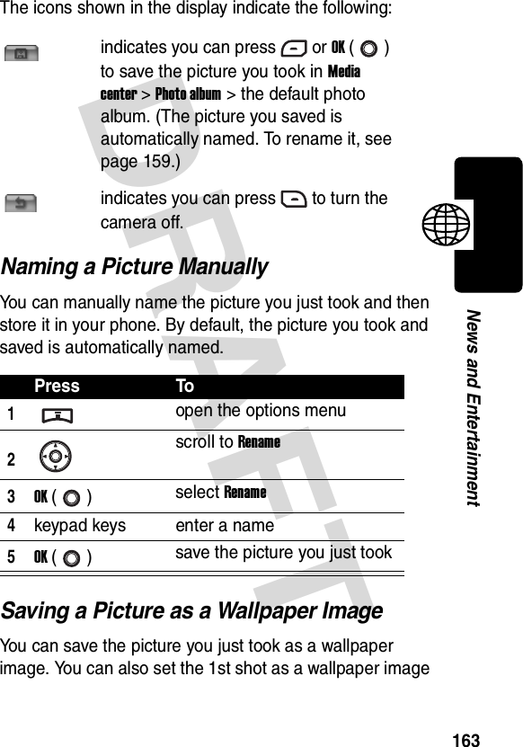 DRAFT 163News and EntertainmentThe icons shown in the display indicate the following:Naming a Picture ManuallyYou can manually name the picture you just took and then store it in your phone. By default, the picture you took and saved is automatically named.Saving a Picture as a Wallpaper ImageYou can save the picture you just took as a wallpaper image. You can also set the 1st shot as a wallpaper image indicates you can press or OK () to save the picture you took in Media center &gt; Photo album &gt; the default photo album. (The picture you saved is automatically named. To rename it, see page 159.)indicates you can press to turn the camera off.Press To1open the options menu2scroll to Rename3OK () select Rename4keypad keys enter a name5OK () save the picture you just took