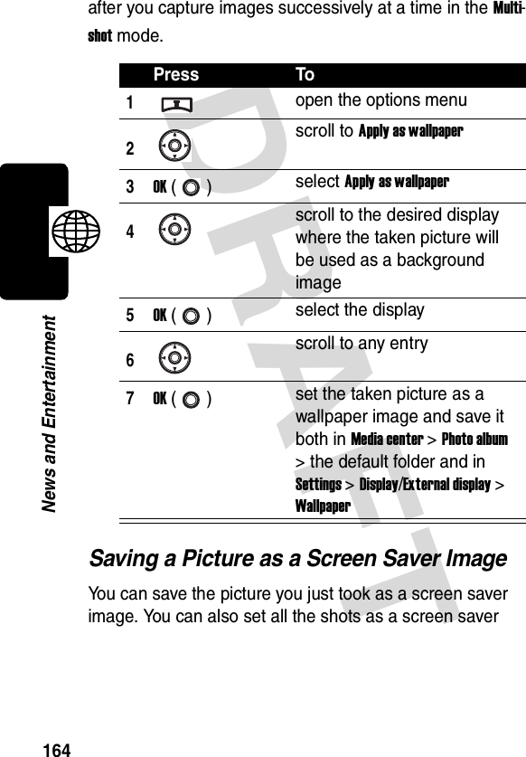 DRAFT 164News and Entertainmentafter you capture images successively at a time in the Multi-shot mode.Saving a Picture as a Screen Saver ImageYou can save the picture you just took as a screen saver image. You can also set all the shots as a screen saver Press To1open the options menu2scroll to Apply as wallpaper3OK () select Apply as wallpaper4scroll to the desired display where the taken picture will be used as a background image5OK () select the display6scroll to any entry7OK () set the taken picture as a wallpaper image and save it both in Media center &gt; Photo album &gt; the default folder and in Settings &gt; Display/External display &gt; Wallpaper