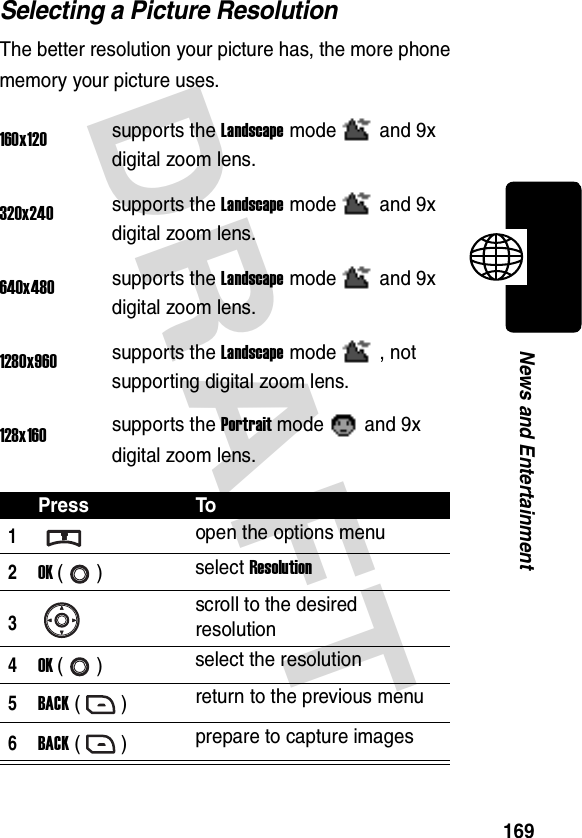 DRAFT 169News and EntertainmentSelecting a Picture ResolutionThe better resolution your picture has, the more phone memory your picture uses.160x120supports the Landscape mode and 9x digital zoom lens.320x240supports the Landscape mode and 9x digital zoom lens.640x480supports the Landscape mode and 9x digital zoom lens.1280x960supports the Landscape mode , not supporting digital zoom lens.128x160supports the Portrait mode and 9x digital zoom lens.Press To1open the options menu2OK () select Resolution3scroll to the desired resolution4OK () select the resolution5BACK () return to the previous menu6BACK () prepare to capture images