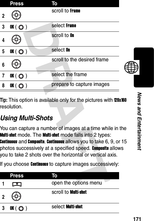 DRAFT 171News and EntertainmentTip: This option is available only for the pictures with 128x160 resolution.Using Multi-ShotsYou can capture a number of images at a time while in the Multi-shot mode. The Multi-shot mode falls into 2 types: Continuous and Composite. Continuous allows you to take 6, 9, or 15 photos successively at a specified speed. Composite allows you to take 2 shots over the horizontal or vertical axis.If you choose Continuous to capture images successively:2scroll to Frame3OK () select Frame4scroll to On5OK () select On6scroll to the desired frame7OK () select the frame8OK () prepare to capture imagesPress To1open the options menu2scroll to Multi-shot3OK () select Multi-shotPress To