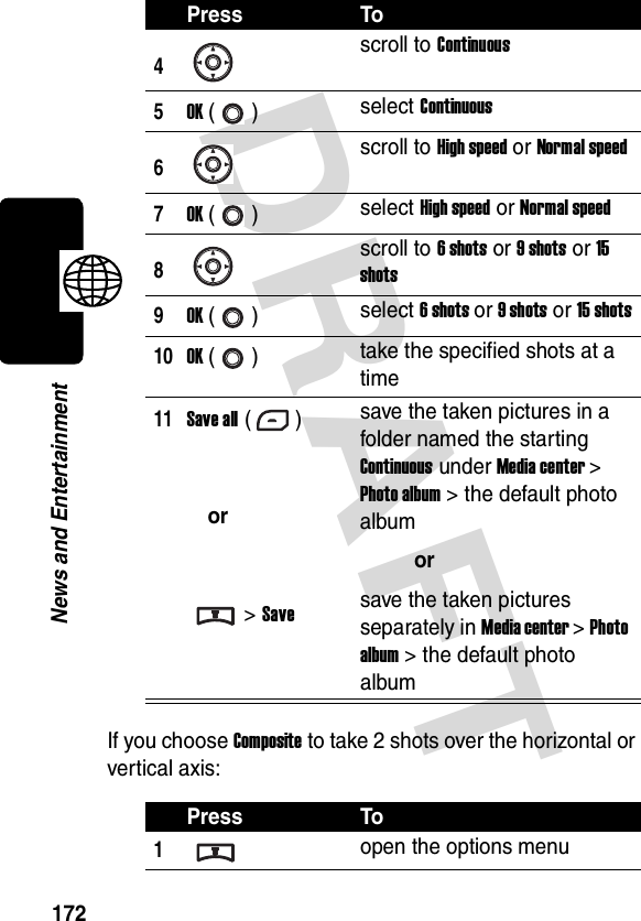 DRAFT 172News and EntertainmentIf you choose Composite to take 2 shots over the horizontal or vertical axis:4scroll to Continuous5OK () select Continuous6scroll to High speed or Normal speed7OK () select High speed or Normal speed8scroll to 6 shots or 9 shots or 15 shots9OK () select 6 shots or 9 shots or 15 shots10OK () take the specified shots at a time11Save all ()or&gt; Savesave the taken pictures in a folder named the starting Continuous under Media center &gt; Photo album &gt; the default photo albumorsave the taken pictures separately in Media center &gt; Photo album &gt; the default photo albumPress To1open the options menuPress To