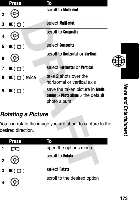 DRAFT 173News and EntertainmentRotating a PictureYou can rotate the image you are about to capture to the desired direction.2scroll to Multi-shot3OK () select Multi-shot4scroll to Composite5OK () select Composite6scroll to Horizontal or Vertical7OK () select Horizontal or Vertical8OK () twice take 2 shots over the horizontal or vertical axis9OK () save the taken picture in Media center &gt; Photo album &gt; the default photo albumPress To1open the options menu2scroll to Rotate3OK () select Rotate4scroll to the desired optionPress To