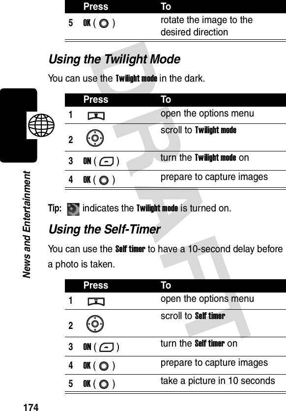 DRAFT 174News and EntertainmentUsing the Twilight ModeYou can use the Twilight mode in the dark.Tip: indicates the Twilight mode is turned on.Using the Self-TimerYou can use the Self timer to have a 10-second delay before a photo is taken.5OK () rotate the image to the desired directionPress To1open the options menu2scroll to Twilight mode3ON () turn the Twilight mode on4OK () prepare to capture imagesPress To1open the options menu2scroll to Self timer3ON () turn the Self timer on4OK () prepare to capture images5OK () take a picture in 10 secondsPress To