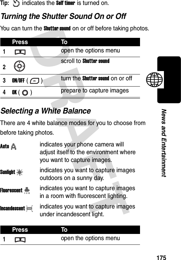 DRAFT 175News and EntertainmentTip: indicates the Self timer is turned on.Turning the Shutter Sound On or OffYou can turn the Shutter sound on or off before taking photos.Selecting a White BalanceThere are 4 white balance modes for you to choose from before taking photos.Press To1open the options menu2scroll to Shutter sound3ON/OFF () turn the Shutter sound on or off4OK () prepare to capture imagesAutoindicates your phone camera will adjust itself to the environment where you want to capture images.Sunlightindicates you want to capture images outdoors on a sunny day.Fluorescentindicates you want to capture images in a room with fluorescent lighting.Incandescentindicates you want to capture images under incandescent light.Press To1open the options menu