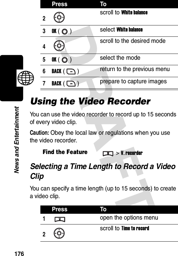 DRAFT 176News and EntertainmentUsing the Video RecorderYou can use the video recorder to record up to 15 seconds of every video clip.Caution: Obey the local law or regulations when you use the video recorder.Selecting a Time Length to Record a Video ClipYou can specify a time length (up to 15 seconds) to create a video clip.2scroll to White balance3OK () select White balance4scroll to the desired mode5OK () select the mode6BACK () return to the previous menu7BACK () prepare to capture imagesFind the Feature&gt;V. recorderPress To1open the options menu2scroll to Time to recordPress To