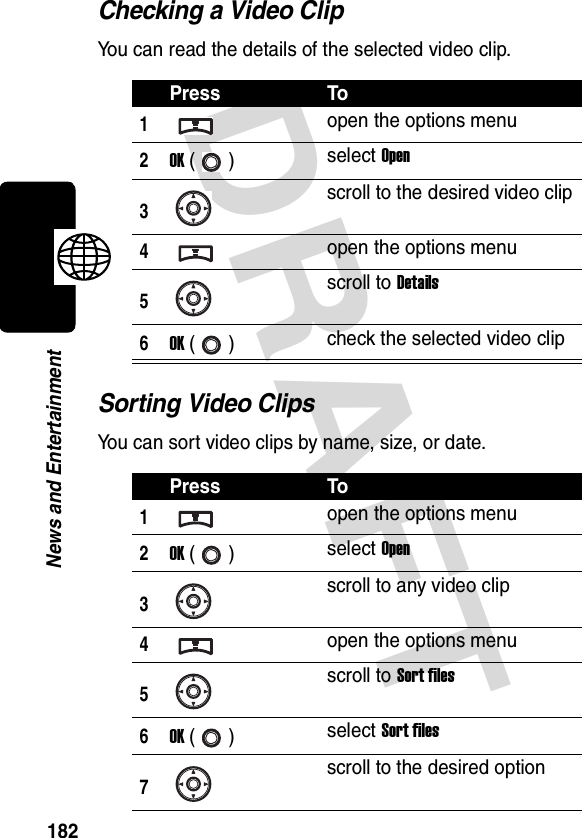 DRAFT 182News and EntertainmentChecking a Video ClipYou can read the details of the selected video clip.Sorting Video ClipsYou can sort video clips by name, size, or date.Press To1open the options menu2OK () select Open3scroll to the desired video clip4open the options menu5scroll to Details6OK () check the selected video clipPress To1open the options menu2OK () select Open3scroll to any video clip4open the options menu5scroll to Sort files6OK () select Sort files7scroll to the desired option