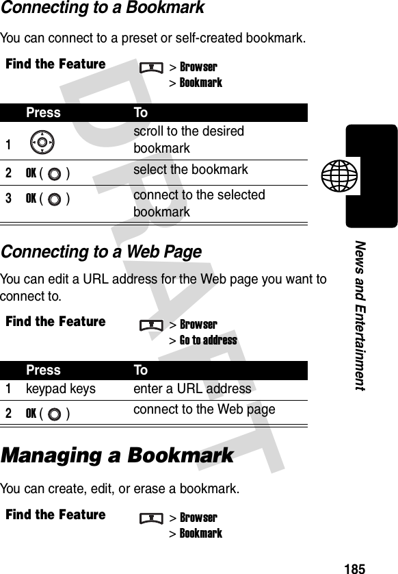 DRAFT 185News and EntertainmentConnecting to a BookmarkYou can connect to a preset or self-created bookmark.Connecting to a Web PageYou can edit a URL address for the Web page you want to connect to.Managing a BookmarkYou can create, edit, or erase a bookmark.Find the Feature&gt;Browser&gt;BookmarkPress To1scroll to the desired bookmark2OK () select the bookmark3OK () connect to the selected bookmarkFind the Feature&gt;Browser&gt;Go to addressPress To1keypad keys enter a URL address2OK () connect to the Web pageFind the Feature&gt;Browser&gt;Bookmark