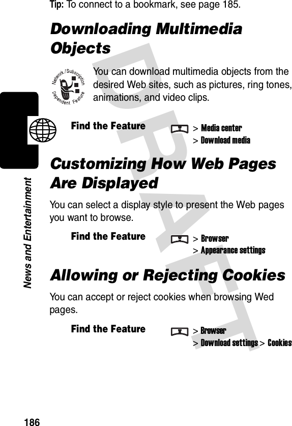 DRAFT 186News and EntertainmentTip: To connect to a bookmark, see page 185.Downloading Multimedia ObjectsYou can download multimedia objects from the desired Web sites, such as pictures, ring tones, animations, and video clips.Customizing How Web Pages Are DisplayedYou can select a display style to present the Web pages you want to browse.Allowing or Rejecting CookiesYou can accept or reject cookies when browsing Wed pages.Find the Feature&gt;Media center&gt;Download mediaFind the Feature&gt;Browser&gt;Appearance settingsFind the Feature&gt;Browser&gt;Download settings &gt;Cookies