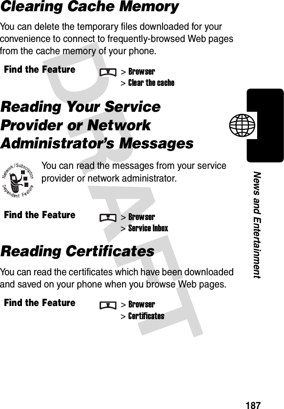 DRAFT 187News and EntertainmentClearing Cache MemoryYou can delete the temporary files downloaded for your convenience to connect to frequently-browsed Web pages from the cache memory of your phone.Reading Your Service Provider or Network Administrator’s MessagesYou can read the messages from your service provider or network administrator.Reading CertificatesYou can read the certificates which have been downloaded and saved on your phone when you browse Web pages.Find the Feature&gt;Browser&gt;Clear the cacheFind the Feature&gt;Browser&gt;Service InboxFind the Feature&gt;Browser&gt;Certificates