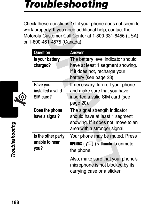 DRAFT 188TroubleshootingTroubleshootingCheck these questions 1st if your phone does not seem to work properly. If you need additional help, contact the Motorola Customer Call Center at 1-800-331-6456 (USA) or 1-800-461-4575 (Canada).Question AnswerIs your battery charged?The battery level indicator should have at least 1 segment showing. If it does not, recharge your battery (see page 23).Have you installed a valid SIM card? If necessary, turn off your phone and make sure that you have inserted a valid SIM card (see page 20).Does the phone have a signal?The signal strength indicator should have at least 1 segment showing. If it does not, move to an area with a stronger signal.Is the other party unable to hear you? Your phone may be muted. Press OPTIONS () &gt; Unmute to unmute the phone.Also, make sure that your phone’s microphone is not blocked by its carrying case or a sticker.