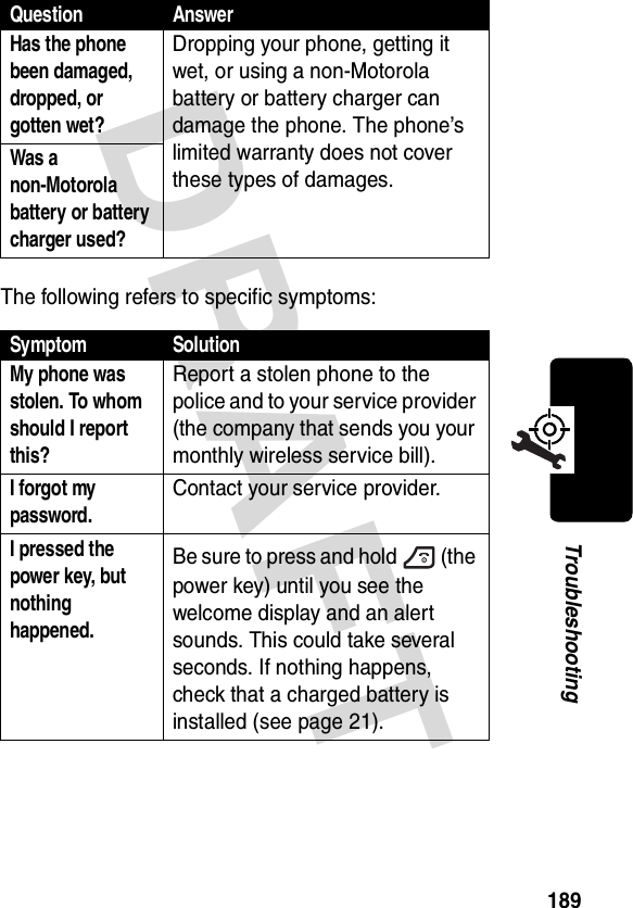 DRAFT 189TroubleshootingThe following refers to specific symptoms:Has the phone been damaged, dropped, or gotten wet? Dropping your phone, getting it wet, or using a non-Motorola battery or battery charger can damage the phone. The phone’s limited warranty does not cover these types of damages.Was a non-Motorola battery or battery charger used? Symptom SolutionMy phone was stolen. To whom should I report this? Report a stolen phone to the police and to your service provider (the company that sends you your monthly wireless service bill).I forgot my password.Contact your service provider.I pressed the power key, but nothing happened. Be sure to press and hold (the power key) until you see the welcome display and an alert sounds. This could take several seconds. If nothing happens, check that a charged battery is installed (see page 21).Question Answer