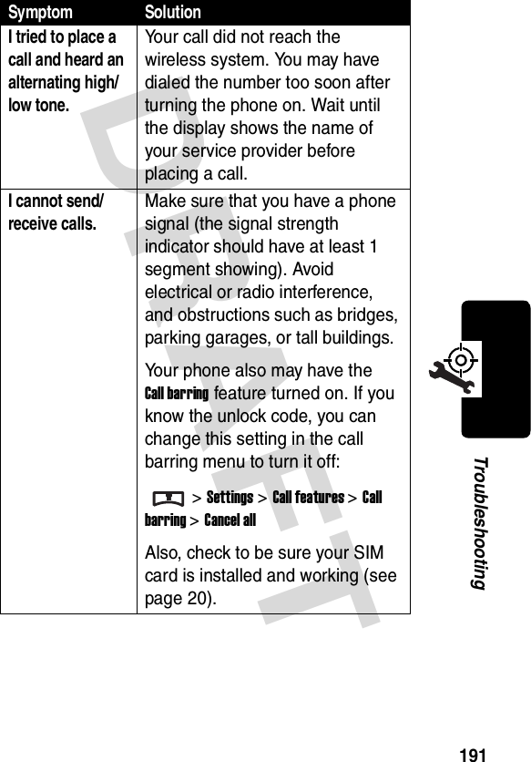 DRAFT 191TroubleshootingI tried to place a call and heard an alternating high/low tone. Your call did not reach the wireless system. You may have dialed the number too soon after turning the phone on. Wait until the display shows the name of your service provider before placing a call.I cannot send/receive calls. Make sure that you have a phone signal (the signal strength indicator should have at least 1 segment showing). Avoid electrical or radio interference, and obstructions such as bridges, parking garages, or tall buildings.Your phone also may have the Call barring feature turned on. If you know the unlock code, you can change this setting in the call barring menu to turn it off:&gt;Settings &gt;Call features &gt;Call barring &gt;Cancel allAlso, check to be sure your SIM card is installed and working (see page 20).Symptom Solution