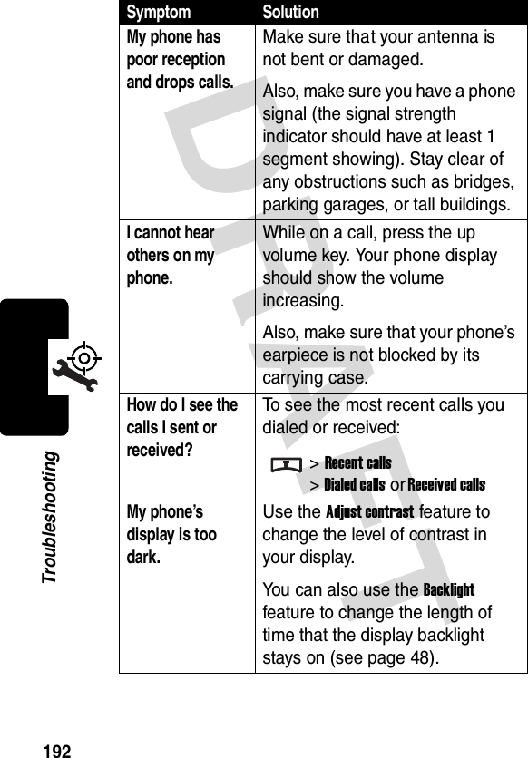 DRAFT 192TroubleshootingMy phone has poor reception and drops calls. Make sure that your antenna is not bent or damaged.Also, make sure you have a phone signal (the signal strength indicator should have at least 1 segment showing). Stay clear of any obstructions such as bridges, parking garages, or tall buildings.I cannot hear others on my phone. While on a call, press the up volume key. Your phone display should show the volume increasing.Also, make sure that your phone’s earpiece is not blocked by its carrying case.How do I see the calls I sent or received? To see the most recent calls you dialed or received:&gt;Recent calls&gt;Dialed calls or Received callsMy phone’s display is too dark. Use the Adjust contrast feature to change the level of contrast in your display.You can also use the Backlight feature to change the length of time that the display backlight stays on (see page 48).Symptom Solution