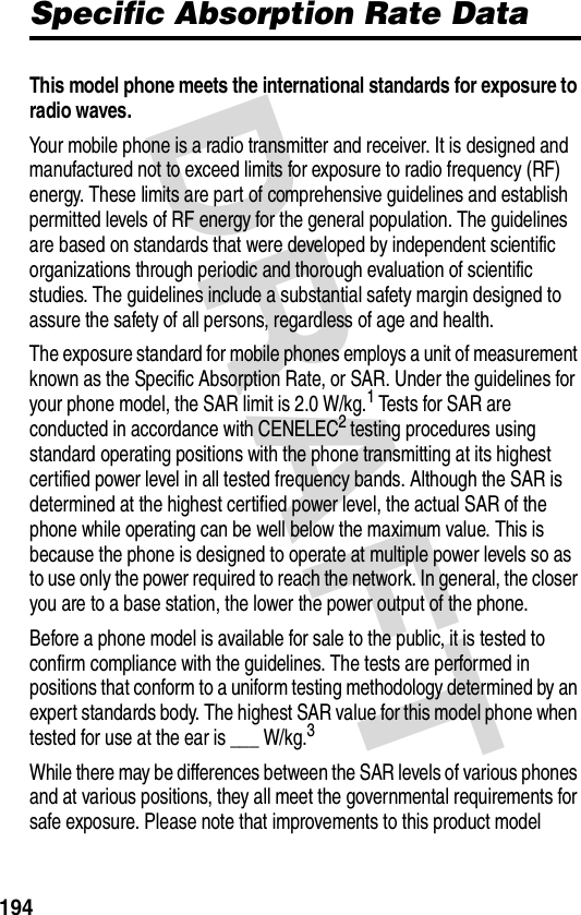 DRAFT 194Specific Absorption Rate DataThis model phone meets the international standards for exposure to radio waves. Your mobile phone is a radio transmitter and receiver. It is designed and manufactured not to exceed limits for exposure to radio frequency (RF) energy. These limits are part of comprehensive guidelines and establish permitted levels of RF energy for the general population. The guidelines are based on standards that were developed by independent scientific organizations through periodic and thorough evaluation of scientific studies. The guidelines include a substantial safety margin designed to assure the safety of all persons, regardless of age and health.The exposure standard for mobile phones employs a unit of measurement known as the Specific Absorption Rate, or SAR. Under the guidelines for your phone model, the SAR limit is 2.0 W/kg.1 Tests for SAR are conducted in accordance with CENELEC2 testing procedures using standard operating positions with the phone transmitting at its highest certified power level in all tested frequency bands. Although the SAR is determined at the highest certified power level, the actual SAR of the phone while operating can be well below the maximum value. This is because the phone is designed to operate at multiple power levels so as to use only the power required to reach the network. In general, the closer you are to a base station, the lower the power output of the phone.Before a phone model is available for sale to the public, it is tested to confirm compliance with the guidelines. The tests are performed in positions that conform to a uniform testing methodology determined by an expert standards body. The highest SAR value for this model phone when tested for use at the ear is ___ W/kg.3While there may be differences between the SAR levels of various phones and at various positions, they all meet the governmental requirements for safe exposure. Please note that improvements to this product model 