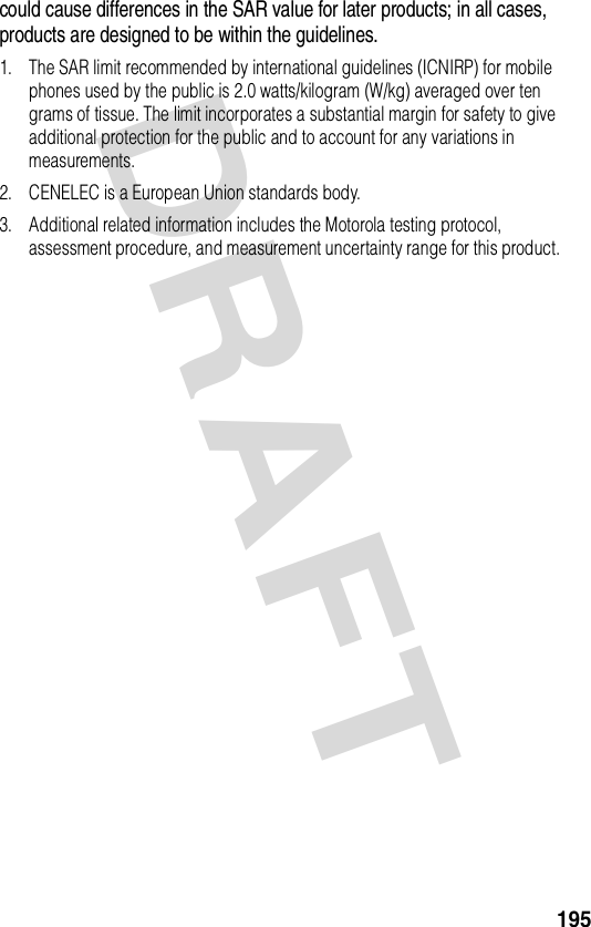 DRAFT 195could cause differences in the SAR value for later products; in all cases, products are designed to be within the guidelines.1. The SAR limit recommended by international guidelines (ICNIRP) for mobile phones used by the public is 2.0 watts/kilogram (W/kg) averaged over ten grams of tissue. The limit incorporates a substantial margin for safety to give additional protection for the public and to account for any variations in measurements.2. CENELEC is a European Union standards body.3. Additional related information includes the Motorola testing protocol, assessment procedure, and measurement uncertainty range for this product.