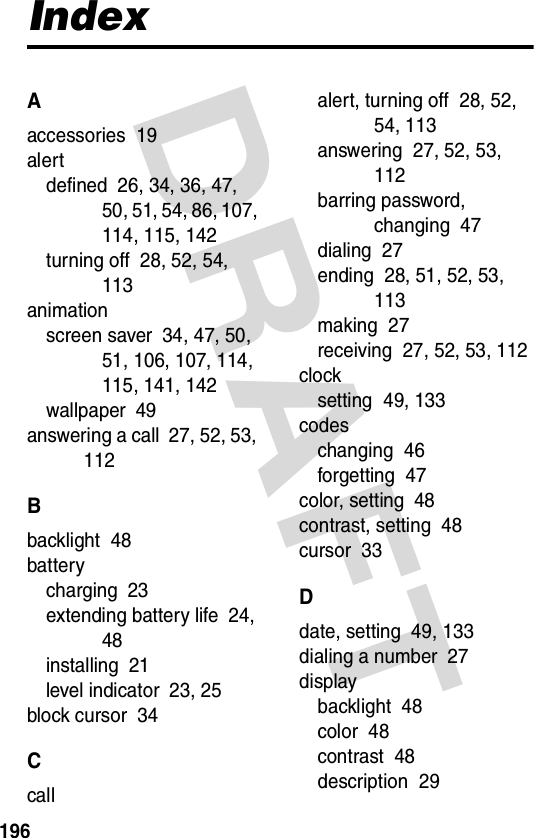 196DRAFT IndexAaccessories  19alertdefined  26, 34, 36, 47, 50, 51, 54, 86, 107, 114, 115, 142turning off  28, 52, 54, 113animationscreen saver  34, 47, 50, 51, 106, 107, 114, 115, 141, 142wallpaper  49answering a call  27, 52, 53, 112Bbacklight  48batterycharging  23extending battery life  24, 48installing  21level indicator  23, 25block cursor  34Ccallalert, turning off  28, 52, 54, 113answering  27, 52, 53, 112barring password, changing  47dialing  27ending  28, 51, 52, 53, 113making  27receiving  27, 52, 53, 112clocksetting  49, 133codeschanging  46forgetting  47color, setting  48contrast, setting  48cursor  33Ddate, setting  49, 133dialing a number  27displaybacklight  48color  48contrast  48description  29