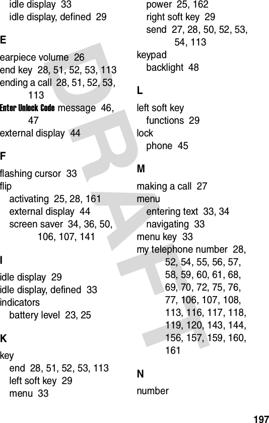 197DRAFT idle display  33idle display, defined  29Eearpiece volume  26end key  28, 51, 52, 53, 113ending a call  28, 51, 52, 53, 113Enter Unlock Code message  46, 47external display  44Fflashing cursor  33flipactivating  25, 28, 161external display  44screen saver  34, 36, 50, 106, 107, 141Iidle display  29idle display, defined  33indicatorsbattery level  23, 25Kkeyend  28, 51, 52, 53, 113left soft key  29menu  33power  25, 162right soft key  29send  27, 28, 50, 52, 53, 54, 113keypadbacklight  48Lleft soft keyfunctions  29lockphone  45Mmaking a call  27menuentering text  33, 34navigating  33menu key  33my telephone number  28, 52, 54, 55, 56, 57, 58, 59, 60, 61, 68, 69, 70, 72, 75, 76, 77, 106, 107, 108, 113, 116, 117, 118, 119, 120, 143, 144, 156, 157, 159, 160, 161Nnumber