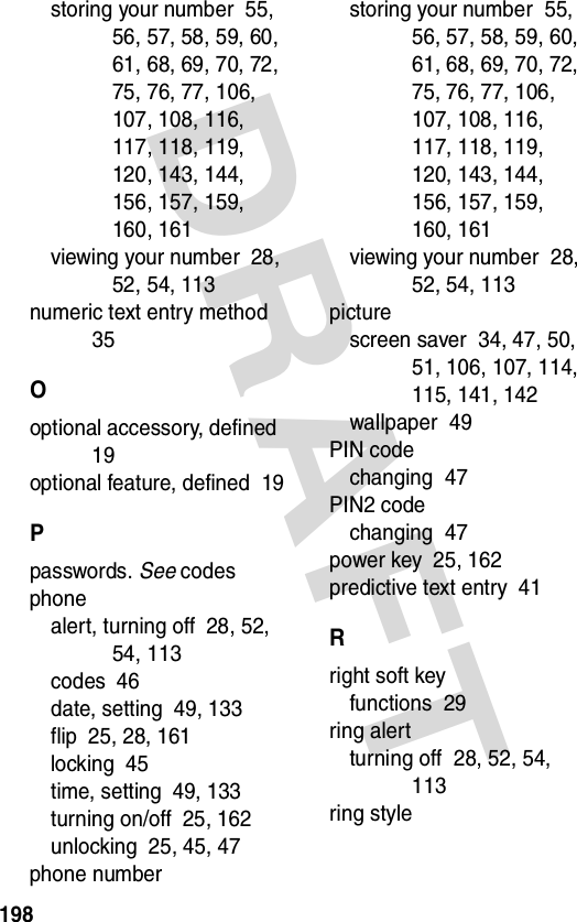 198DRAFT storing your number  55, 56, 57, 58, 59, 60, 61, 68, 69, 70, 72, 75, 76, 77, 106, 107, 108, 116, 117, 118, 119, 120, 143, 144, 156, 157, 159, 160, 161viewing your number  28, 52, 54, 113numeric text entry method  35Ooptional accessory, defined  19optional feature, defined  19Ppasswords. See codesphonealert, turning off  28, 52, 54, 113codes  46date, setting  49, 133flip  25, 28, 161locking  45time, setting  49, 133turning on/off  25, 162unlocking  25, 45, 47phone numberstoring your number  55, 56, 57, 58, 59, 60, 61, 68, 69, 70, 72, 75, 76, 77, 106, 107, 108, 116, 117, 118, 119, 120, 143, 144, 156, 157, 159, 160, 161viewing your number  28, 52, 54, 113picturescreen saver  34, 47, 50, 51, 106, 107, 114, 115, 141, 142wallpaper  49PIN codechanging  47PIN2 codechanging  47power key  25, 162predictive text entry  41Rright soft keyfunctions  29ring alertturning off  28, 52, 54, 113ring style