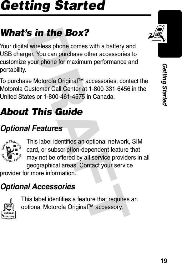 DRAFT 19Getting StartedGetting StartedWhat’s in the Box?Your digital wireless phone comes with a battery and USB charger. You can purchase other accessories to customize your phone for maximum performance and portability.To purchase Motorola Original™ accessories, contact the Motorola Customer Call Center at 1-800-331-6456 in the United States or 1-800-461-4575 in Canada.About This GuideOptional FeaturesThis label identifies an optional network, SIM card, or subscription-dependent feature that may not be offered by all service providers in all geographical areas. Contact your service provider for more information.Optional AccessoriesThis label identifies a feature that requires an optional Motorola Original™ accessory.