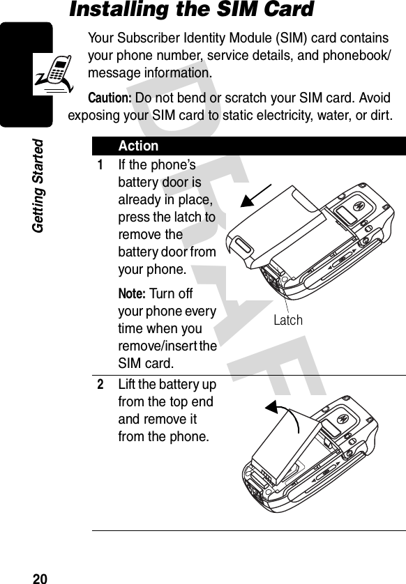 DRAFT 20Getting StartedInstalling the SIM CardYour Subscriber Identity Module (SIM) card contains your phone number, service details, and phonebook/message information.Caution: Do not bend or scratch your SIM card. Avoid exposing your SIM card to static electricity, water, or dirt.Action1If the phone’s battery door is already in place, press the latch to remove the battery door from your phone.Note: Tur n  o ff  your phone every time when you remove/insert the SIM card.2Lift the battery up from the top end and remove it from the phone.Latch