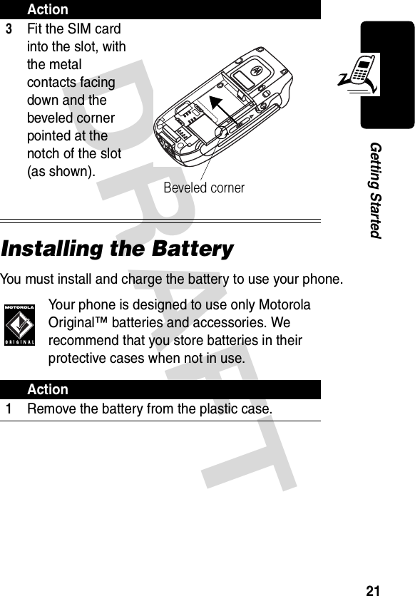 DRAFT 21Getting StartedInstalling the BatteryYou must install and charge the battery to use your phone.Your phone is designed to use only Motorola Original™ batteries and accessories. We recommend that you store batteries in their protective cases when not in use.3Fit the SIM card into the slot, with the metal contacts facing down and the beveled corner pointed at the notch of the slot (as shown).Action1Remove the battery from the plastic case.ActionBeveled corner