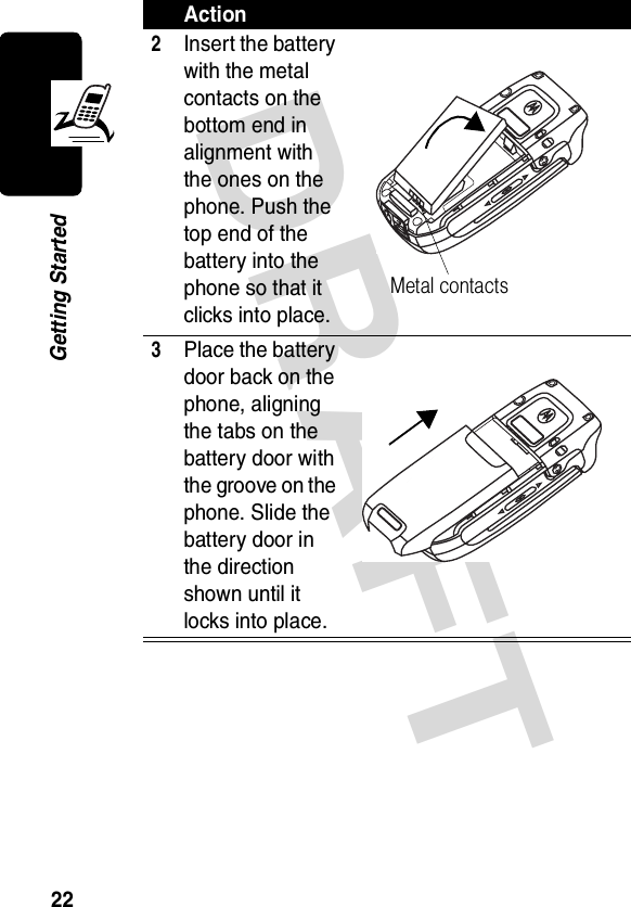 DRAFT 22Getting Started2Insert the battery with the metal contacts on the bottom end in alignment with the ones on the phone. Push the top end of the battery into the phone so that it clicks into place.3Place the battery door back on the phone, aligning the tabs on the battery door with the groove on the phone. Slide the battery door in the direction shown until it locks into place.ActionMetal contacts