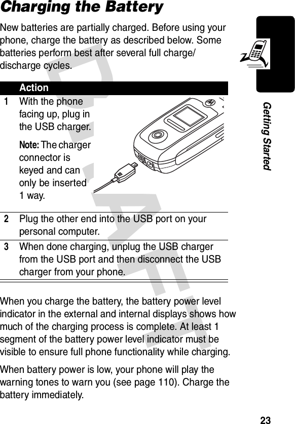 DRAFT 23Getting StartedCharging the BatteryNew batteries are partially charged. Before using your phone, charge the battery as described below. Some batteries perform best after several full charge/discharge cycles.When you charge the battery, the battery power level indicator in the external and internal displays shows how much of the charging process is complete. At least 1 segment of the battery power level indicator must be visible to ensure full phone functionality while charging.When battery power is low, your phone will play the warning tones to warn you (see page 110). Charge the battery immediately.Action1With the phone facing up, plug in the USB charger.Note: The charger connector is keyed and can only be inserted 1 way.2Plug the other end into the USB port on your personal computer.3When done charging, unplug the USB charger from the USB port and then disconnect the USB charger from your phone.