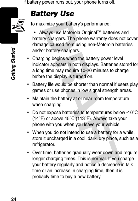 DRAFT 24Getting StartedIf battery power runs out, your phone turns off.Battery UseTo maximize your battery’s performance:•Always use Motorola Original™ batteries and battery chargers. The phone warranty does not cover damage caused from using non-Motorola batteries and/or battery chargers.•Charging begins when the battery power level indicator appears in both displays. Batteries stored for a long time may require 10-20 minutes to charge before the display is turned on.•Battery life would be shorter than normal if users play games or use phones in low signal strength areas.•Maintain the battery at or near room temperature when charging.•Do not expose batteries to temperatures below -10°C (14°F) or above 45°C (113°F). Always take your phone with you when you leave your vehicle.•When you do not intend to use a battery for a while, store it uncharged in a cool, dark, dry place, such as a refrigerator.•Over time, batteries gradually wear down and require longer charging times. This is normal. If you charge your battery regularly and notice a decrease in talk time or an increase in charging time, then it is probably time to buy a new battery.