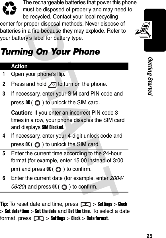 DRAFT 25Getting StartedThe rechargeable batteries that power this phone must be disposed of properly and may need to be recycled. Contact your local recycling center for proper disposal methods. Never dispose of batteries in a fire because they may explode. Refer to your battery’s label for battery type.Turning On Your PhoneTip: To reset date and time, press &gt; Settings &gt;Clock &gt;Set date/time &gt; Set the date and Set the time. To select a date format, press &gt; Settings &gt;Clock &gt;Date format.Action1Open your phone’s flip.2Press and hold to turn on the phone.3If necessary, enter your SIM card PIN code and press OK ( ) to unlock the SIM card.Caution: If you enter an incorrect PIN code 3 times in a row, your phone disables the SIM card and displays SIM Blocked.4If necessary, enter your 4-digit unlock code and press OK ( ) to unlock the SIM card.5Enter the current time according to the 24-hour format (for example, enter 15:00 instead of 3:00 pm) and press OK () to confirm.6Enter the current date (for example, enter 2004/06/20) and press OK ( ) to confirm.