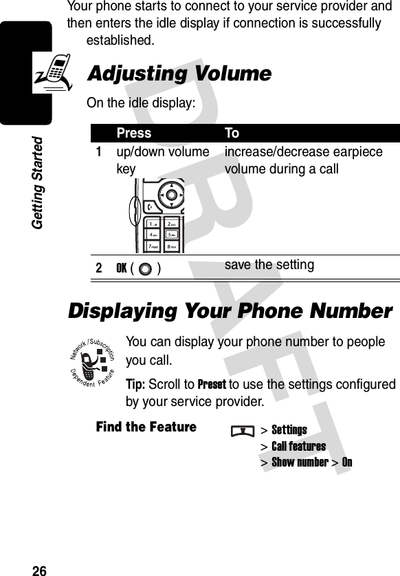 DRAFT 26Getting StartedYour phone starts to connect to your service provider and then enters the idle display if connection is successfully established.Adjusting VolumeOn the idle display:Displaying Your Phone NumberYou can display your phone number to people you call.Tip: Scroll to Preset to use the settings configured by your service provider.Press To1up/down volume keyincrease/decrease earpiece volume during a call2OK ()  save the settingFind the Feature&gt;Settings&gt;Call features&gt;Show number&gt;On