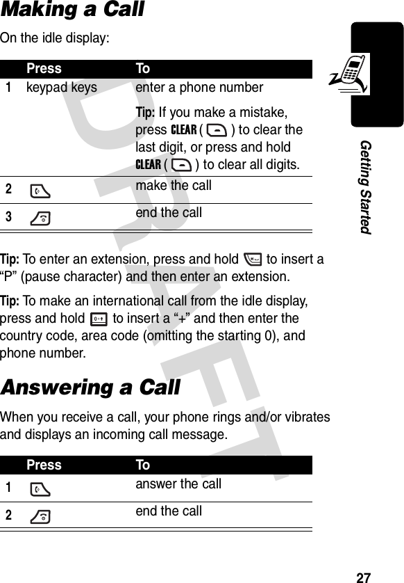 DRAFT 27Getting StartedMaking a CallOn the idle display:Tip: To enter an extension, press and hold to insert a “P” (pause character) and then enter an extension.Tip: To make an international call from the idle display, press and hold to insert a “+” and then enter the country code, area code (omitting the starting 0), and phone number.Answering a CallWhen you receive a call, your phone rings and/or vibrates and displays an incoming call message.Press To1keypad keys enter a phone numberTip: If you make a mistake, press CLEAR ( ) to clear the last digit, or press and hold CLEAR ( ) to clear all digits.2make the call3end the callPress To1answer the call2 end the call