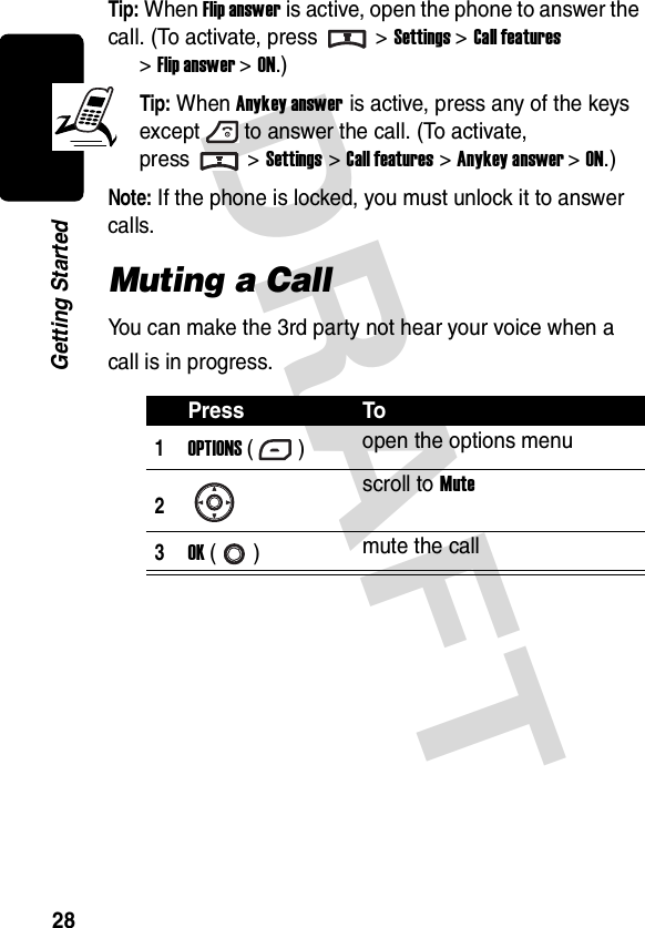 DRAFT 28Getting StartedTip: When Flip answer is active, open the phone to answer the call. (To activate, press &gt;Settings &gt;Call features &gt;Flip answer &gt; ON.)Tip: When Anykey answer is active, press any of the keys except to answer the call. (To activate, press &gt; Settings &gt;Call features &gt;Anykey answer &gt; ON.)Note: If the phone is locked, you must unlock it to answer calls.Muting a CallYou can make the 3rd party not hear your voice when a call is in progress.Press To1OPTIONS () open the options menu2scroll to Mute3OK () mute the call