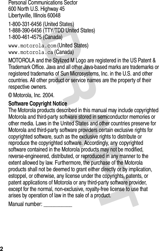 DRAFT 2Personal Communications Sector600 North U.S. Highway 45Libertyville, Illinois 600481-800-331-6456 (United States)1-888-390-6456 (TTY/TDD United States)1-800-461-4575 (Canada)www.motorola.com (United States)www.motorola.ca (Canada)MOTOROLA and the Stylized M Logo are registered in the US Patent &amp; Trademark Office. Java and all other Java-based marks are trademarks or registered trademarks of Sun Microsystems, Inc. in the U.S. and other countries. All other product or service names are the property of their respective owners.© Motorola, Inc. 2004.Software Copyright NoticeThe Motorola products described in this manual may include copyrighted Motorola and third-party software stored in semiconductor memories or other media. Laws in the United States and other countries preserve for Motorola and third-party software providers certain exclusive rights for copyrighted software, such as the exclusive rights to distribute or reproduce the copyrighted software. Accordingly, any copyrighted software contained in the Motorola products may not be modified, reverse-engineered, distributed, or reproduced in any manner to the extent allowed by law. Furthermore, the purchase of the Motorola products shall not be deemed to grant either directly or by implication, estoppel, or otherwise, any license under the copyrights, patents, or patent applications of Motorola or any third-party software provider, except for the normal, non-exclusive, royalty-free license to use that arises by operation of law in the sale of a product.Manual number: ___________