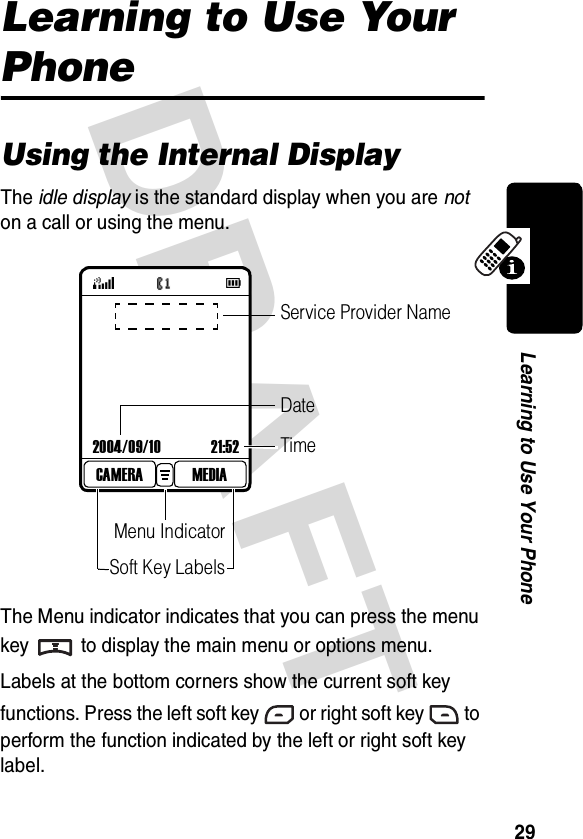 DRAFT 29Learning to Use Your PhoneLearning to Use Your PhoneUsing the Internal DisplayThe idle display is the standard display when you are not on a call or using the menu. The Menu indicator indicates that you can press the menu key to display the main menu or options menu.Labels at the bottom corners show the current soft key functions. Press the left soft key or right soft key to perform the function indicated by the left or right soft key label.2004/09/10 21:52MEDIACAMERATimeMenu IndicatorSoft Key LabelsService Provider NameDate