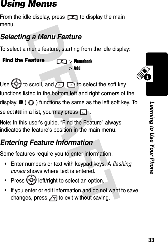 DRAFT 33Learning to Use Your PhoneUsing MenusFrom the idle display, press to display the main menu.Selecting a Menu FeatureTo select a menu feature, starting from the idle display:Use to scroll, and to select the soft key functions listed in the bottom left and right corners of the display. OK ( ) functions the same as the left soft key. To select Add in a list, you may press .Note: In this user’s guide, “Find the Feature” always indicates the feature&apos;s position in the main menu.Entering Feature InformationSome features require you to enter information:•Enter numbers or text with keypad keys. A flashing cursor shows where text is entered.•Press left/right to select an option.•If you enter or edit information and do not want to save changes, press to exit without saving.Find the Feature&gt;Phonebook&gt;Add