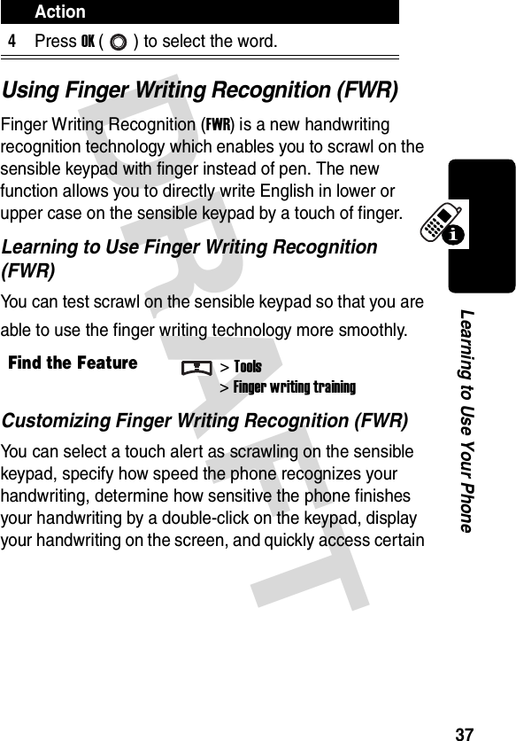 DRAFT 37Learning to Use Your PhoneUsing Finger Writing Recognition (FWR)Finger Writing Recognition (FWR) is a new handwriting recognition technology which enables you to scrawl on the sensible keypad with finger instead of pen. The new function allows you to directly write English in lower or upper case on the sensible keypad by a touch of finger.Learning to Use Finger Writing Recognition (FWR)You can test scrawl on the sensible keypad so that you are able to use the finger writing technology more smoothly.Customizing Finger Writing Recognition (FWR)You can select a touch alert as scrawling on the sensible keypad, specify how speed the phone recognizes your handwriting, determine how sensitive the phone finishes your handwriting by a double-click on the keypad, display your handwriting on the screen, and quickly access certain 4Press OK ( ) to select the word.Find the Feature&gt;Tools&gt;Finger writing trainingAction