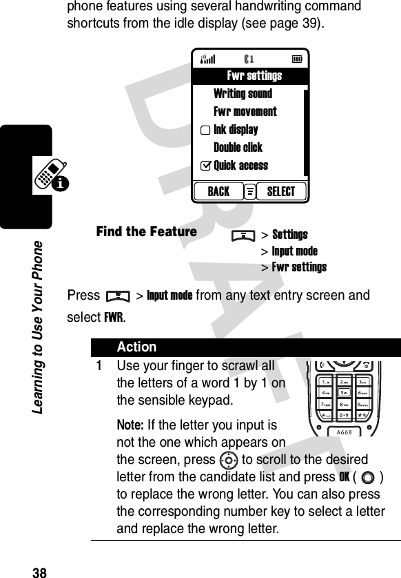 DRAFT 38Learning to Use Your Phonephone features using several handwriting command shortcuts from the idle display (see page 39).Press &gt;Input mode from any text entry screen and select FWR.Find the Feature&gt;Settings&gt;Input mode&gt;Fwr settingsAction1Use your finger to scrawl all the letters of a word 1 by 1 on the sensible keypad.Note: If the letter you input is not the one which appears on the screen, press to scroll to the desired letter from the candidate list and press OK () to replace the wrong letter. You can also press the corresponding number key to select a letter and replace the wrong letter.SELECTBACKFwr settingsWriting soundFwr movementInk displayDouble clickQuick access