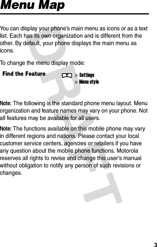 DRAFT 3Menu MapYou can display your phone’s main menu as icons or as a text list. Each has its own organization and is different from the other. By default, your phone displays the main menu as icons.To change the menu display mode:Note: The following is the standard phone menu layout. Menu organization and feature names may vary on your phone. Not all features may be available for all users.Note: The functions available on this mobile phone may vary in different regions and nations. Please contact your local customer service centers, agencies or retailers if you have any question about the mobile phone functions. Motorola reserves all rights to revise and change this user&apos;s manual without obligation to notify any person of such revisions or changes.Find the Feature&gt;Settings&gt;Menu style