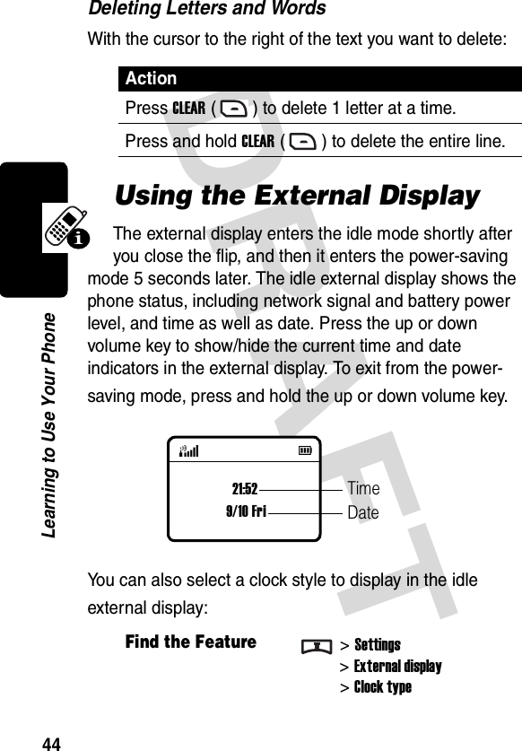 DRAFT 44Learning to Use Your PhoneDeleting Letters and WordsWith the cursor to the right of the text you want to delete:Using the External DisplayThe external display enters the idle mode shortly after you close the flip, and then it enters the power-saving mode 5 seconds later. The idle external display shows the phone status, including network signal and battery power level, and time as well as date. Press the up or down volume key to show/hide the current time and date indicators in the external display. To exit from the power-saving mode, press and hold the up or down volume key.You can also select a clock style to display in the idle external display:ActionPress CLEAR ( ) to delete 1 letter at a time.Press and hold CLEAR ( ) to delete the entire line.Find the Feature&gt;Settings&gt;External display&gt;Clock type21:529/10 FriTimeDate