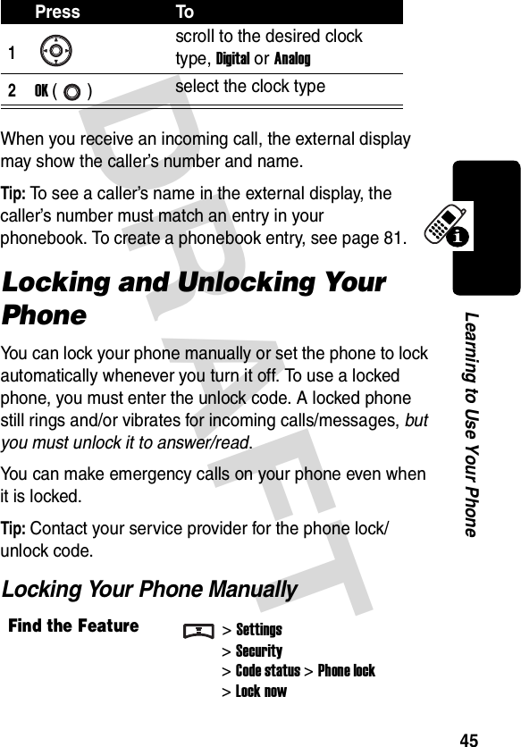 DRAFT 45Learning to Use Your PhoneWhen you receive an incoming call, the external display may show the caller’s number and name.Tip: To see a caller’s name in the external display, the caller’s number must match an entry in your phonebook. To create a phonebook entry, see page 81.Locking and Unlocking Your PhoneYou can lock your phone manually or set the phone to lock automatically whenever you turn it off. To use a locked phone, you must enter the unlock code. A locked phone still rings and/or vibrates for incoming calls/messages, but you must unlock it to answer/read.You can make emergency calls on your phone even when it is locked.Tip: Contact your service provider for the phone lock/unlock code.Locking Your Phone ManuallyPress To1scroll to the desired clock type, Digital or Analog2OK () select the clock typeFind the Feature&gt;Settings&gt;Security&gt;Code status&gt;Phone lock&gt;Lock now