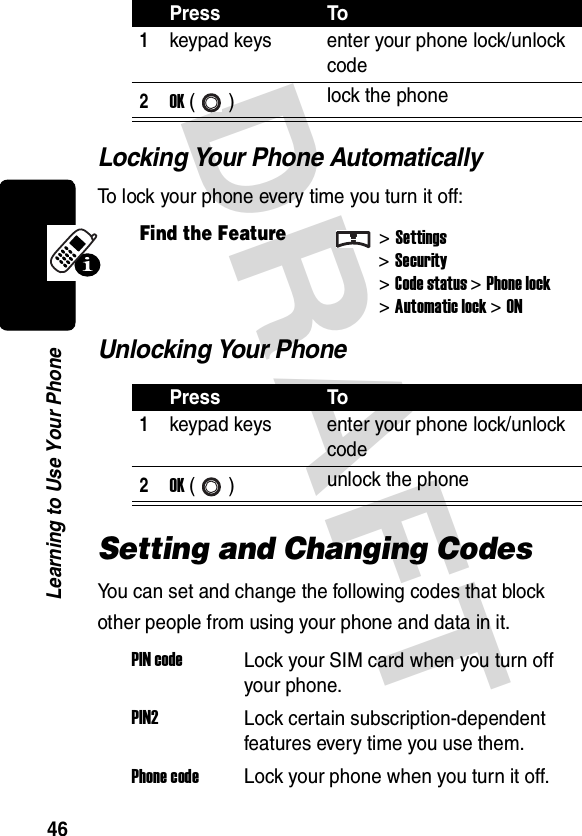 DRAFT 46Learning to Use Your PhoneLocking Your Phone AutomaticallyTo lock your phone every time you turn it off:Unlocking Your PhoneSetting and Changing CodesYou can set and change the following codes that block other people from using your phone and data in it.Press To1keypad keys enter your phone lock/unlock code2OK () lock the phoneFind the Feature&gt;Settings&gt;Security &gt;Code status&gt;Phone lock&gt;Automatic lock&gt; ONPress To1keypad keys enter your phone lock/unlock code2OK () unlock the phonePIN codeLock your SIM card when you turn off your phone.PIN2Lock certain subscription-dependent features every time you use them.Phone codeLock your phone when you turn it off.