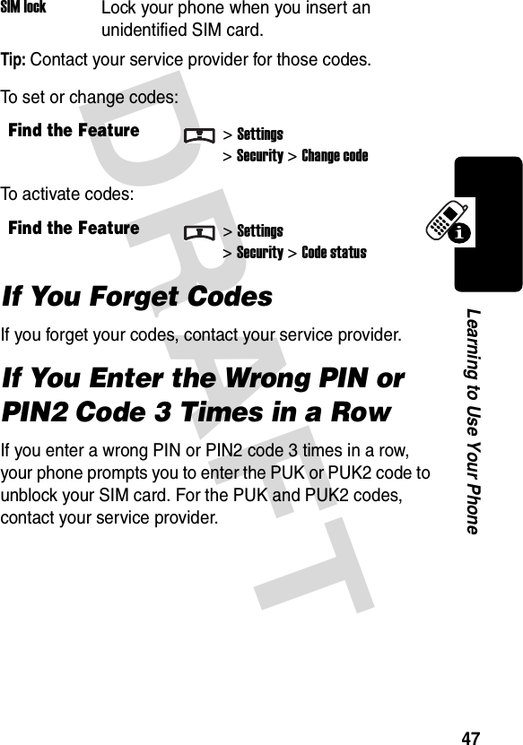 DRAFT 47Learning to Use Your PhoneTip: Contact your service provider for those codes.To set or change codes:To activate codes:If You Forget CodesIf you forget your codes, contact your service provider.If You Enter the Wrong PIN or PIN2 Code 3 Times in a RowIf you enter a wrong PIN or PIN2 code 3 times in a row, your phone prompts you to enter the PUK or PUK2 code to unblock your SIM card. For the PUK and PUK2 codes, contact your service provider.SIM lockLock your phone when you insert an unidentified SIM card.Find the Feature&gt;Settings&gt;Security &gt;Change codeFind the Feature&gt;Settings&gt;Security &gt;Code status