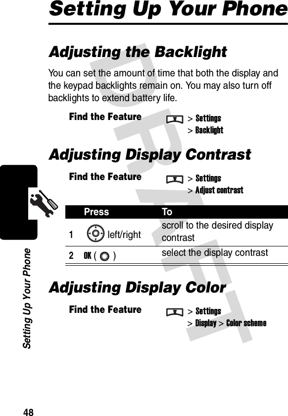 DRAFT 48Setting Up Your PhoneSetting Up Your PhoneAdjusting the BacklightYou can set the amount of time that both the display and the keypad backlights remain on. You may also turn off backlights to extend battery life.Adjusting Display ContrastAdjusting Display ColorFind the Feature&gt;Settings &gt;BacklightFind the Feature&gt;Settings &gt;Adjust contrastPress To1left/right scroll to the desired display contrast2OK () select the display contrastFind the Feature&gt;Settings&gt;Display &gt;Color scheme