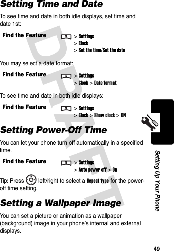 DRAFT 49Setting Up Your PhoneSetting Time and DateTo see time and date in both idle displays, set time and date 1st:You may select a date format:To see time and date in both idle displays:Setting Power-Off TimeYou can let your phone turn off automatically in a specified time.Tip: Press left/right to select a Repeat type for the power-off time setting.Setting a Wallpaper ImageYou can set a picture or animation as a wallpaper (background) image in your phone’s internal and external displays.Find the Feature&gt;Settings&gt;Clock&gt;Set the time/Set the dateFind the Feature&gt;Settings&gt;Clock &gt;Date formatFind the Feature&gt;Settings&gt;Clock &gt;Show clock&gt;ONFind the Feature&gt;Settings&gt;Auto power off &gt;On