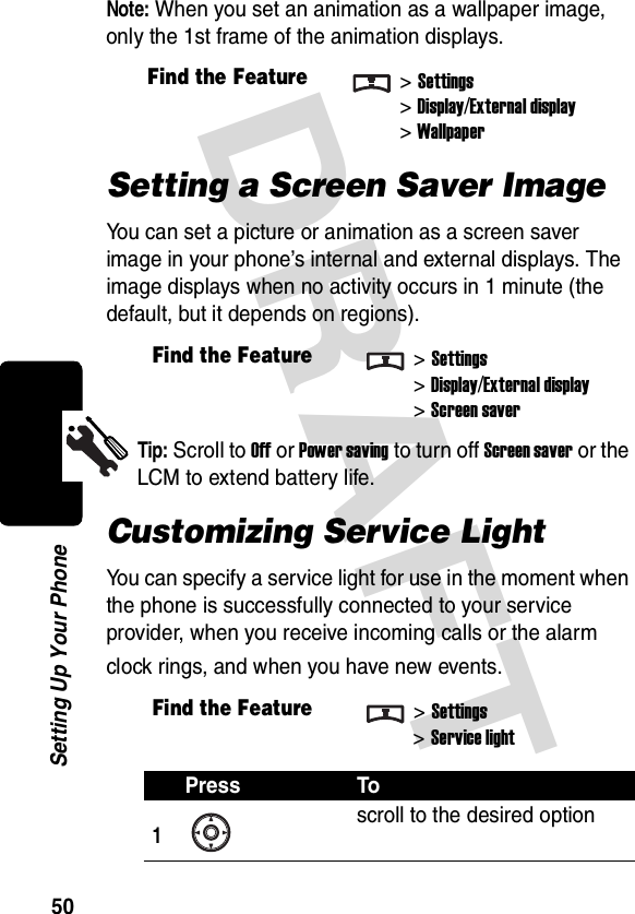 DRAFT 50Setting Up Your PhoneNote: When you set an animation as a wallpaper image, only the 1st frame of the animation displays.Setting a Screen Saver ImageYou can set a picture or animation as a screen saver image in your phone’s internal and external displays. The image displays when no activity occurs in 1 minute (the default, but it depends on regions).Tip: Scroll to Off or Power saving to turn off Screen saver or the LCM to extend battery life.Customizing Service LightYou can specify a service light for use in the moment when the phone is successfully connected to your service provider, when you receive incoming calls or the alarm clock rings, and when you have new events.Find the Feature&gt;Settings&gt;Display/External display&gt;WallpaperFind the Feature&gt;Settings&gt;Display/External display&gt;Screen saverFind the Feature&gt;Settings&gt;Service lightPress To1scroll to the desired option