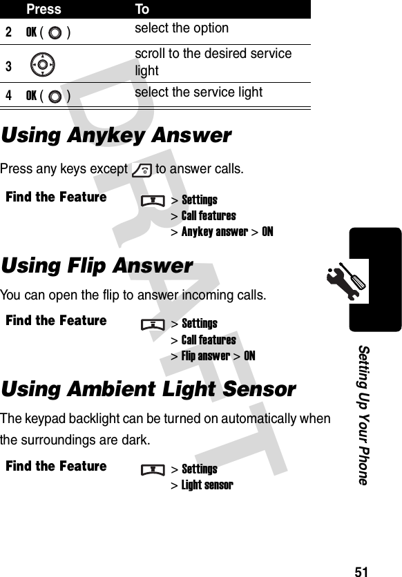 DRAFT 51Setting Up Your PhoneUsing Anykey AnswerPress any keys except to answer calls.Using Flip AnswerYou can open the flip to answer incoming calls.Using Ambient Light SensorThe keypad backlight can be turned on automatically when the surroundings are dark.2OK () select the option3scroll to the desired service light4OK () select the service lightFind the Feature&gt;Settings&gt;Call features&gt;Anykey answer&gt;ONFind the Feature&gt;Settings&gt;Call features&gt;Flip answer&gt;ONFind the Feature&gt;Settings&gt;Light sensorPress To