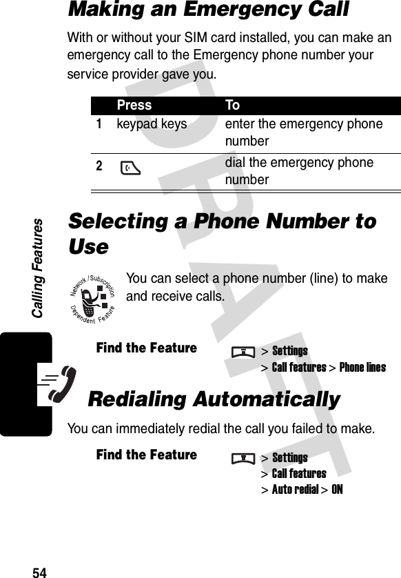 DRAFT Calling Features54Making an Emergency CallWith or without your SIM card installed, you can make an emergency call to the Emergency phone number your service provider gave you.Selecting a Phone Number to UseYou can select a phone number (line) to make and receive calls.Redialing AutomaticallyYou can immediately redial the call you failed to make.Press To1keypad keys enter the emergency phone number2 dial the emergency phone numberFind the Feature&gt;Settings&gt;Call features &gt;Phone linesFind the Feature&gt;Settings&gt;Call features&gt;Auto redial&gt;ON