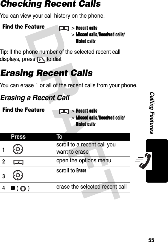 DRAFT 55Calling FeaturesChecking Recent CallsYou can view your call history on the phone.Tip: If the phone number of the selected recent call displays, press to dial.Erasing Recent CallsYou can erase 1 or all of the recent calls from your phone.Erasing a Recent CallFind the Feature&gt;Recent calls&gt;Missed calls/Received calls/Dialed callsFind the Feature&gt;Recent calls&gt;Missed calls/Received calls/Dialed callsPress To1scroll to a recent call you want to erase2open the options menu3scroll to Erase4OK () erase the selected recent call